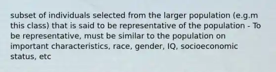 subset of individuals selected from the larger population (e.g.m this class) that is said to be representative of the population - To be representative, must be similar to the population on important characteristics, race, gender, IQ, socioeconomic status, etc