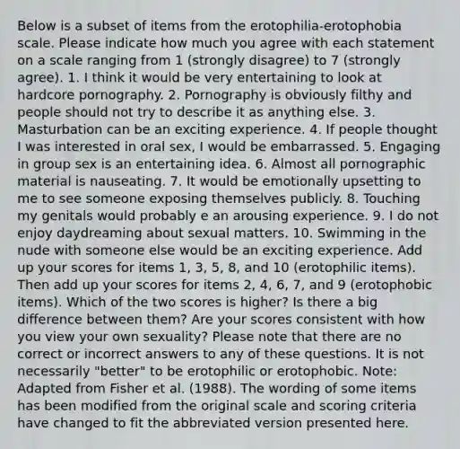 Below is a subset of items from the erotophilia-erotophobia scale. Please indicate how much you agree with each statement on a scale ranging from 1 (strongly disagree) to 7 (strongly agree). 1. I think it would be very entertaining to look at hardcore pornography. 2. Pornography is obviously filthy and people should not try to describe it as anything else. 3. Masturbation can be an exciting experience. 4. If people thought I was interested in oral sex, I would be embarrassed. 5. Engaging in group sex is an entertaining idea. 6. Almost all pornographic material is nauseating. 7. It would be emotionally upsetting to me to see someone exposing themselves publicly. 8. Touching my genitals would probably e an arousing experience. 9. I do not enjoy daydreaming about sexual matters. 10. Swimming in the nude with someone else would be an exciting experience. Add up your scores for items 1, 3, 5, 8, and 10 (erotophilic items). Then add up your scores for items 2, 4, 6, 7, and 9 (erotophobic items). Which of the two scores is higher? Is there a big difference between them? Are your scores consistent with how you view your own sexuality? Please note that there are no correct or incorrect answers to any of these questions. It is not necessarily "better" to be erotophilic or erotophobic. Note: Adapted from Fisher et al. (1988). The wording of some items has been modified from the original scale and scoring criteria have changed to fit the abbreviated version presented here.