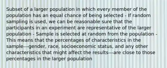 Subset of a larger population in which every member of the population has an equal chance of being selected - If random sampling is used, we can be reasonable sure that the participants in an experiment are representative of the larger population - Sample is selected at random from the population - This means that the percentages of characteristics in the sample---gender, race, socioeconomic status, and any other characteristics that might affect the results---are close to those percentages in the larger population