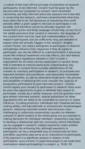 -a subset of the main ethical principle of protection of research participants -to be informed, consent must be given by the persons who are competent to consent, have consented voluntarily, are fully informed about the research and know who is conducting the research, and have comprehended what they have been told to do -full disclosure of everything that could possibly affect a given subject's decision to participate is not possible, and therefore cannot be ethically required -the researcher's action and body language should help convey his or her verbal assurance that consent is voluntary -the language of the consent form must be clear and understandable to the research participants and yet sufficiently long and detailed to explain what will actually happen in the research -lengthy consent forms: can reduce willingness to participate in research and perhaps influence their responses if they do agree to participate; can also be difficult to understand when it discusses issues like medical treatments and side effects; the new federal human subject regulations adopted in 2017 include a requirement for an initial concise explanation in consent forms that is intended to improve participant understanding -key information in consent forms includes identification of the consent as voluntary participation in research, its purposes and expected duration and procedures, and reasonably foreseeable risks and benefits, as well as alternative treatments -the process and possibility of obtaining this must consider the capacity of prospective participants to give informed consent: -children cannot legally give consent to participate in research (they must be given the opportunity to give or withhold their assent to participate, usually by a verbal response, and the guardian must give written informed consent) -special protections for other populations who are likely to be vulnerable to coercion or undue influence, including prisoners, individuals with impaired decision-making ability, and educationally or economically disadvantaged persons -obtaining informed consent also becomes more challenging in collectivist communities (usually non-Western cultures) in which leaders or the whole group are accustomed to making decisions for individual members; researchers may have to develop a relationship with the community before individuals can be engaged in research -subject payments create another complication for achieving this; although payments to participants can be a reasonable way to compensate for time and effort, payments also serve as an inducement to participate; if the payment is a significant amount in relation to the participants' usual income, it could lead people to set aside their reservations about participating in a project -p. 79-82, 83