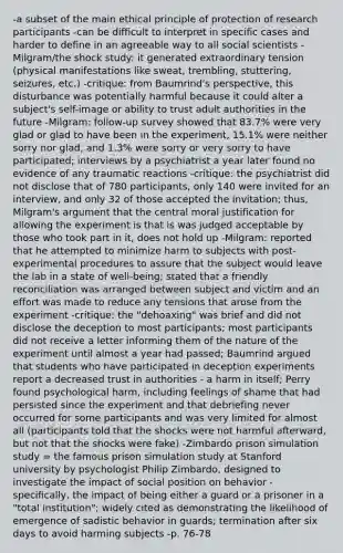 -a subset of the main ethical principle of protection of research participants -can be difficult to interpret in specific cases and harder to define in an agreeable way to all social scientists -Milgram/the shock study: it generated extraordinary tension (physical manifestations like sweat, trembling, stuttering, seizures, etc.) -critique: from Baumrind's perspective, this disturbance was potentially harmful because it could alter a subject's self-image or ability to trust adult authorities in the future -Milgram: follow-up survey showed that 83.7% were very glad or glad to have been in the experiment, 15.1% were neither sorry nor glad, and 1.3% were sorry or very sorry to have participated; interviews by a psychiatrist a year later found no evidence of any traumatic reactions -critique: the psychiatrist did not disclose that of 780 participants, only 140 were invited for an interview, and only 32 of those accepted the invitation; thus, Milgram's argument that the central moral justification for allowing the experiment is that is was judged acceptable by those who took part in it, does not hold up -Milgram: reported that he attempted to minimize harm to subjects with post-experimental procedures to assure that the subject would leave the lab in a state of well-being; stated that a friendly reconciliation was arranged between subject and victim and an effort was made to reduce any tensions that arose from the experiment -critique: the "dehoaxing" was brief and did not disclose the deception to most participants; most participants did not receive a letter informing them of the nature of the experiment until almost a year had passed; Baumrind argued that students who have participated in deception experiments report a decreased trust in authorities - a harm in itself; Perry found psychological harm, including feelings of shame that had persisted since the experiment and that debriefing never occurred for some participants and was very limited for almost all (participants told that the shocks were not harmful afterward, but not that the shocks were fake) -Zimbardo prison simulation study = the famous prison simulation study at Stanford university by psychologist Philip Zimbardo, designed to investigate the impact of social position on behavior - specifically, the impact of being either a guard or a prisoner in a "total institution"; widely cited as demonstrating the likelihood of emergence of sadistic behavior in guards; termination after six days to avoid harming subjects -p. 76-78