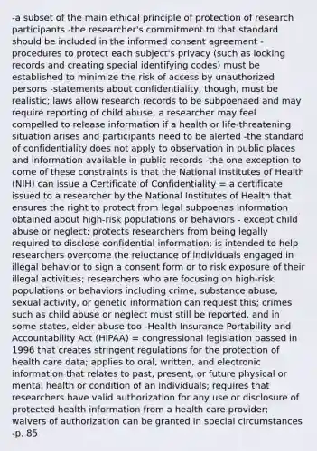 -a subset of the main ethical principle of protection of research participants -the researcher's commitment to that standard should be included in the informed consent agreement -procedures to protect each subject's privacy (such as locking records and creating special identifying codes) must be established to minimize the risk of access by unauthorized persons -statements about confidentiality, though, must be realistic; laws allow research records to be subpoenaed and may require reporting of child abuse; a researcher may feel compelled to release information if a health or life-threatening situation arises and participants need to be alerted -the standard of confidentiality does not apply to observation in public places and information available in public records -the one exception to come of these constraints is that the National Institutes of Health (NIH) can issue a Certificate of Confidentiality = a certificate issued to a researcher by the National Institutes of Health that ensures the right to protect from legal subpoenas information obtained about high-risk populations or behaviors - except child abuse or neglect; protects researchers from being legally required to disclose confidential information; is intended to help researchers overcome the reluctance of individuals engaged in illegal behavior to sign a consent form or to risk exposure of their illegal activities; researchers who are focusing on high-risk populations or behaviors including crime, substance abuse, sexual activity, or genetic information can request this; crimes such as child abuse or neglect must still be reported, and in some states, elder abuse too -Health Insurance Portability and Accountability Act (HIPAA) = congressional legislation passed in 1996 that creates stringent regulations for the protection of health care data; applies to oral, written, and electronic information that relates to past, present, or future physical or mental health or condition of an individuals; requires that researchers have valid authorization for any use or disclosure of protected health information from a health care provider; waivers of authorization can be granted in special circumstances -p. 85