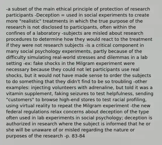 -a subset of the main ethical principle of protection of research participants -Deception = used in social experiments to create more "realistic" treatments in which the true purpose of the research is not disclosed to participants, often within the confines of a laboratory -subjects are misled about research procedures to determine how they would react to the treatment if they were not research subjects -is a critical component in many social psychology experiments, partly because of the difficulty simulating real-world stresses and dilemmas in a lab setting -ex: fake shocks in the Milgram experiment were necessary because they could not let participants use real shocks, but it would not have made sense to order the subjects to do something that they didn't find to be so troubling -other examples: injecting volunteers with adrenaline, but told it was a vitamin supplement, faking seizures to test helpfulness, sending "customers" to browse high-end stores to test racial profiling, using virtual reality to repeat the Milgram experiment -the new federal regulations relax concerns about deception of the type often used in lab experiments in social psychology; deception is authorized in research where the subject is informed that he or she will be unaware of or misled regarding the nature or purposes of the research -p. 83-84