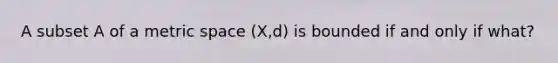 A subset A of a metric space (X,d) is bounded if and only if what?