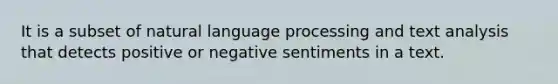 It is a subset of natural language processing and text analysis that detects positive or negative sentiments in a text.