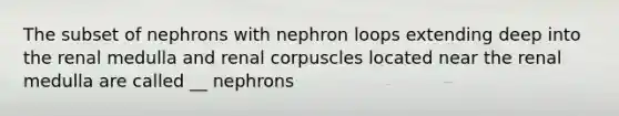 The subset of nephrons with nephron loops extending deep into the renal medulla and renal corpuscles located near the renal medulla are called __ nephrons