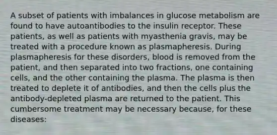 A subset of patients with imbalances in glucose metabolism are found to have autoantibodies to the insulin receptor. These patients, as well as patients with myasthenia gravis, may be treated with a procedure known as plasmapheresis. During plasmapheresis for these disorders, blood is removed from the patient, and then separated into two fractions, one containing cells, and the other containing the plasma. The plasma is then treated to deplete it of antibodies, and then the cells plus the antibody-depleted plasma are returned to the patient. This cumbersome treatment may be necessary because, for these diseases: