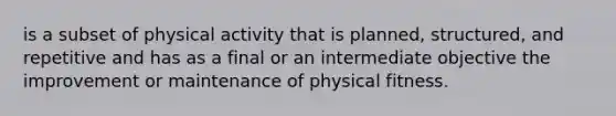 is a subset of physical activity that is planned, structured, and repetitive and has as a final or an intermediate objective the improvement or maintenance of physical fitness.