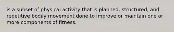 is a subset of physical activity that is planned, structured, and repetitive bodily movement done to improve or maintain one or more components of fitness.