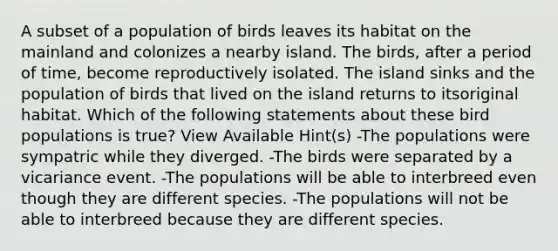 A subset of a population of birds leaves its habitat on the mainland and colonizes a nearby island. The birds, after a period of time, become reproductively isolated. The island sinks and the population of birds that lived on the island returns to itsoriginal habitat. Which of the following statements about these bird populations is true? View Available Hint(s) -The populations were sympatric while they diverged. -The birds were separated by a vicariance event. -The populations will be able to interbreed even though they are different species. -The populations will not be able to interbreed because they are different species.