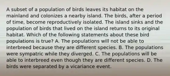 A subset of a population of birds leaves its habitat on the mainland and colonizes a nearby island. The birds, after a period of time, become reproductively isolated. The island sinks and the population of birds that lived on the island returns to its original habitat. Which of the following statements about these bird populations is true? A. The populations will not be able to interbreed because they are different species. B. The populations were sympatric while they diverged. C. The populations will be able to interbreed even though they are different species. D. The birds were separated by a vicariance event.