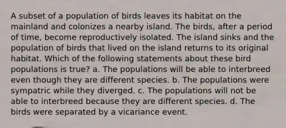 A subset of a population of birds leaves its habitat on the mainland and colonizes a nearby island. The birds, after a period of time, become reproductively isolated. The island sinks and the population of birds that lived on the island returns to its original habitat. Which of the following statements about these bird populations is true? a. The populations will be able to interbreed even though they are different species. b. The populations were sympatric while they diverged. c. The populations will not be able to interbreed because they are different species. d. The birds were separated by a vicariance event.