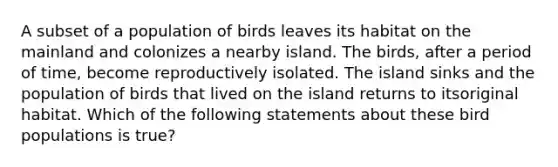 A subset of a population of birds leaves its habitat on the mainland and colonizes a nearby island. The birds, after a period of time, become reproductively isolated. The island sinks and the population of birds that lived on the island returns to itsoriginal habitat. Which of the following statements about these bird populations is true?