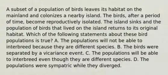 A subset of a population of birds leaves its habitat on the mainland and colonizes a nearby island. The birds, after a period of time, become reproductively isolated. The island sinks and the population of birds that lived on the island returns to its original habitat. Which of the following statements about these bird populations is true? A. The populations will not be able to interbreed because they are different species. B. The birds were separated by a vicariance event. C. The populations will be able to interbreed even though they are different species. D. The populations were sympatric while they diverged.