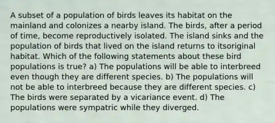 A subset of a population of birds leaves its habitat on the mainland and colonizes a nearby island. The birds, after a period of time, become reproductively isolated. The island sinks and the population of birds that lived on the island returns to itsoriginal habitat. Which of the following statements about these bird populations is true? a) The populations will be able to interbreed even though they are different species. b) The populations will not be able to interbreed because they are different species. c) The birds were separated by a vicariance event. d) The populations were sympatric while they diverged.