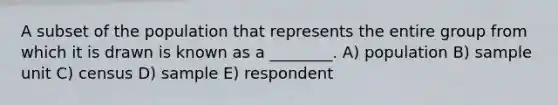 A subset of the population that represents the entire group from which it is drawn is known as a ________. A) population B) sample unit C) census D) sample E) respondent