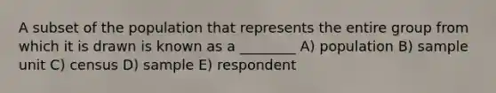 A subset of the population that represents the entire group from which it is drawn is known as a ________ A) population B) sample unit C) census D) sample E) respondent