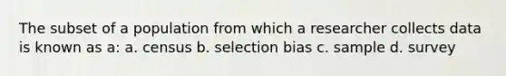 The subset of a population from which a researcher collects data is known as a: a. census b. selection bias c. sample d. survey