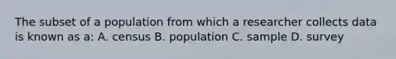 The subset of a population from which a researcher collects data is known as a: A. census B. population C. sample D. survey