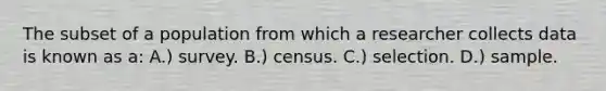 The subset of a population from which a researcher collects data is known as a: A.) survey. B.) census. C.) selection. D.) sample.