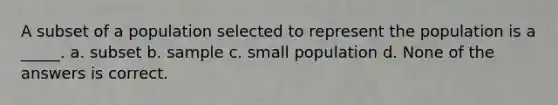 A subset of a population selected to represent the population is a _____. a. subset b. sample c. small population d. None of the answers is correct.