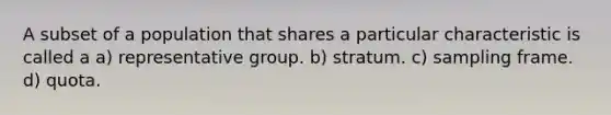 A subset of a population that shares a particular characteristic is called a a) representative group. b) stratum. c) sampling frame. d) quota.