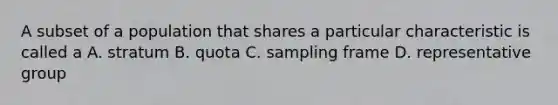 A subset of a population that shares a particular characteristic is called a A. stratum B. quota C. sampling frame D. representative group