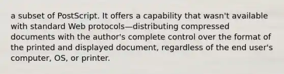 a subset of PostScript. It offers a capability that wasn't available with standard Web protocols—distributing compressed documents with the author's complete control over the format of the printed and displayed document, regardless of the end user's computer, OS, or printer.