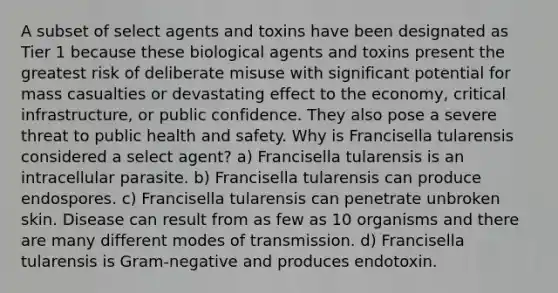 A subset of select agents and toxins have been designated as Tier 1 because these biological agents and toxins present the greatest risk of deliberate misuse with significant potential for mass casualties or devastating effect to the economy, critical infrastructure, or public confidence. They also pose a severe threat to public health and safety. Why is Francisella tularensis considered a select agent? a) Francisella tularensis is an intracellular parasite. b) Francisella tularensis can produce endospores. c) Francisella tularensis can penetrate unbroken skin. Disease can result from as few as 10 organisms and there are many different modes of transmission. d) Francisella tularensis is Gram-negative and produces endotoxin.