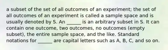 a subset of the set of all outcomes of an experiment; the set of all outcomes of an experiment is called a <a href='https://www.questionai.com/knowledge/k4oB79IcE3-sample-space' class='anchor-knowledge'>sample space</a> and is usually denoted by S. An ______ is an arbitrary subset in S. It can contain one outcome, two outcomes, no outcomes (empty subset), the entire sample space, and the like. Standard notations for ______ are capital letters such as A, B, C, and so on.