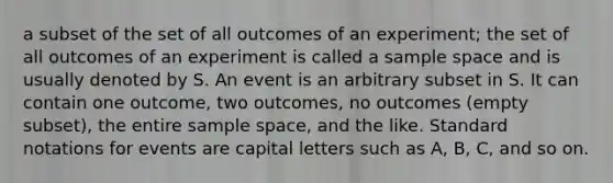 a subset of the set of all outcomes of an experiment; the set of all outcomes of an experiment is called a <a href='https://www.questionai.com/knowledge/k4oB79IcE3-sample-space' class='anchor-knowledge'>sample space</a> and is usually denoted by S. An event is an arbitrary subset in S. It can contain one outcome, two outcomes, no outcomes (empty subset), the entire sample space, and the like. Standard notations for events are capital letters such as A, B, C, and so on.