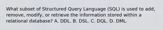 What subset of Structured Query Language (SQL) is used to add, remove, modify, or retrieve the information stored within a relational database? A. DDL. B. DSL. C. DQL. D. DML.