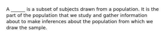 A ______ is a subset of subjects drawn from a population. It is the part of the population that we study and gather information about to make inferences about the population from which we draw the sample.