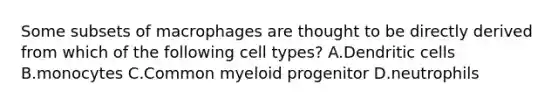 Some subsets of macrophages are thought to be directly derived from which of the following cell types? A.Dendritic cells B.monocytes C.Common myeloid progenitor D.neutrophils