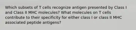 Which subsets of T cells recognize antigen presented by Class I and Class II MHC molecules? What molecules on T cells contribute to their specificity for either class I or class II MHC associated peptide antigens?