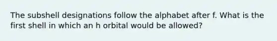 The subshell designations follow the alphabet after f. What is the first shell in which an h orbital would be allowed?