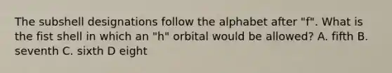 The subshell designations follow the alphabet after "f". What is the fist shell in which an "h" orbital would be allowed? A. fifth B. seventh C. sixth D eight