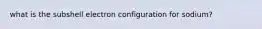 what is the subshell electron configuration for sodium?