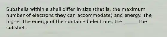 Subshells within a shell differ in size (that is, the maximum number of electrons they can accommodate) and energy. The higher the energy of the contained electrons, the ______ the subshell.