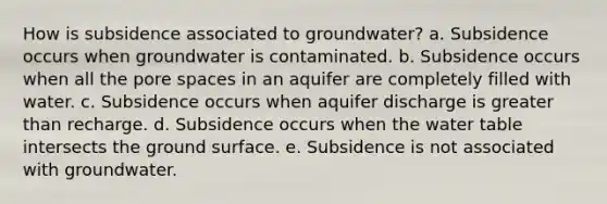 How is subsidence associated to groundwater? a. Subsidence occurs when groundwater is contaminated. b. Subsidence occurs when all the pore spaces in an aquifer are completely filled with water. c. Subsidence occurs when aquifer discharge is greater than recharge. d. Subsidence occurs when the water table intersects the ground surface. e. Subsidence is not associated with groundwater.