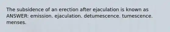 The subsidence of an erection after ejaculation is known as ANSWER: emission. ejaculation. detumescence. tumescence. menses.