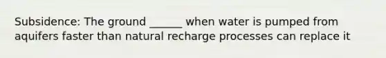 Subsidence: The ground ______ when water is pumped from aquifers faster than natural recharge processes can replace it