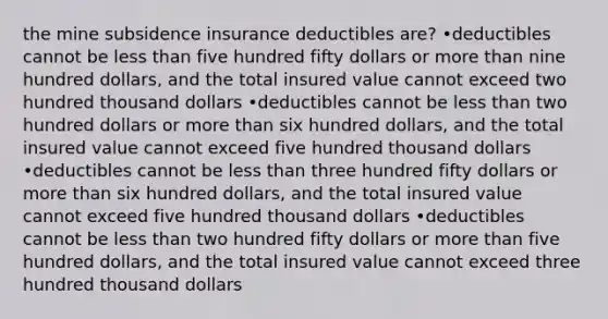 the mine subsidence insurance deductibles are? •deductibles cannot be less than five hundred fifty dollars or more than nine hundred dollars, and the total insured value cannot exceed two hundred thousand dollars •deductibles cannot be less than two hundred dollars or more than six hundred dollars, and the total insured value cannot exceed five hundred thousand dollars •deductibles cannot be less than three hundred fifty dollars or more than six hundred dollars, and the total insured value cannot exceed five hundred thousand dollars •deductibles cannot be less than two hundred fifty dollars or more than five hundred dollars, and the total insured value cannot exceed three hundred thousand dollars