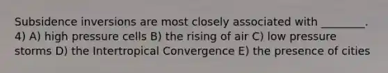 Subsidence inversions are most closely associated with ________. 4) A) high pressure cells B) the rising of air C) low pressure storms D) the Intertropical Convergence E) the presence of cities