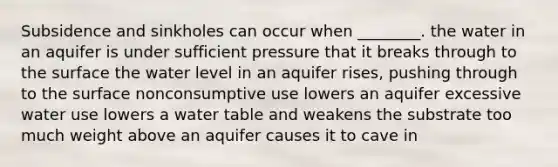 Subsidence and sinkholes can occur when ________. the water in an aquifer is under sufficient pressure that it breaks through to the surface the water level in an aquifer rises, pushing through to the surface nonconsumptive use lowers an aquifer excessive water use lowers a water table and weakens the substrate too much weight above an aquifer causes it to cave in