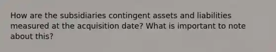 How are the subsidiaries contingent assets and liabilities measured at the acquisition date? What is important to note about this?