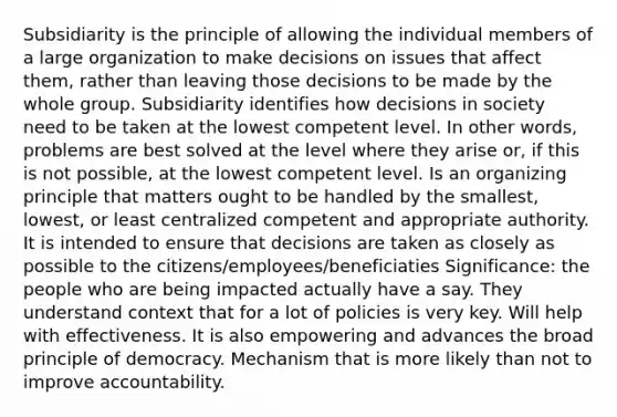 Subsidiarity is the principle of allowing the individual members of a large organization to make decisions on issues that affect them, rather than leaving those decisions to be made by the whole group. Subsidiarity​ identifies how decisions in society need to be taken at the lowest competent level. In other words, problems are best solved at the level where they arise or, if this is not possible, at the lowest ​competent​ level. Is an organizing principle that matters ought to be handled by the smallest, lowest, or least centralized competent and appropriate authority. It is intended to ensure that decisions are taken as closely as possible to the citizens/employees/beneficiaties Significance: the people who are being impacted actually have a say. They understand context that for a lot of policies is very key. Will help with effectiveness. It is also empowering and advances the broad principle of democracy. Mechanism that is more likely than not to improve accountability.