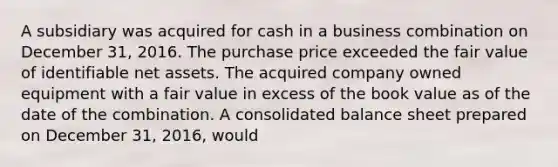 A subsidiary was acquired for cash in a business combination on December 31, 2016. The purchase price exceeded the fair value of identifiable net assets. The acquired company owned equipment with a fair value in excess of the book value as of the date of the combination. A consolidated balance sheet prepared on December 31, 2016, would