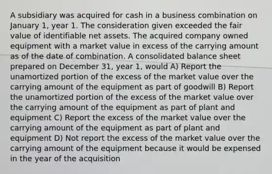 A subsidiary was acquired for cash in a business combination on January 1, year 1. The consideration given exceeded the fair value of identifiable net assets. The acquired company owned equipment with a market value in excess of the carrying amount as of the date of combination. A consolidated balance sheet prepared on December 31, year 1, would A) Report the unamortized portion of the excess of the market value over the carrying amount of the equipment as part of goodwill B) Report the unamortized portion of the excess of the market value over the carrying amount of the equipment as part of plant and equipment C) Report the excess of the market value over the carrying amount of the equipment as part of plant and equipment D) Not report the excess of the market value over the carrying amount of the equipment because it would be expensed in the year of the acquisition