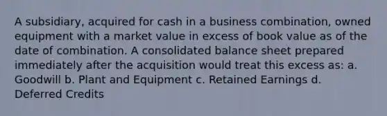 A subsidiary, acquired for cash in a business combination, owned equipment with a market value in excess of book value as of the date of combination. A consolidated <a href='https://www.questionai.com/knowledge/k1u07UMB1r-balance-sheet' class='anchor-knowledge'>balance sheet</a> prepared immediately after the acquisition would treat this excess as: a. Goodwill b. Plant and Equipment c. <a href='https://www.questionai.com/knowledge/k1NTs3SUDy-retained-earnings' class='anchor-knowledge'>retained earnings</a> d. Deferred Credits